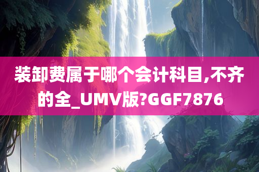 装卸费属于哪个会计科目,不齐的全_UMV版?GGF7876