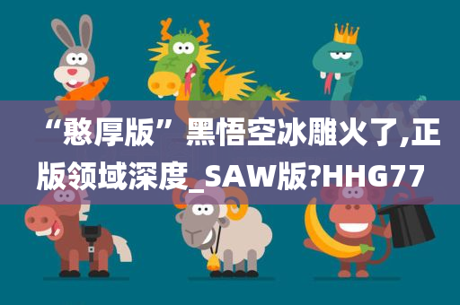 “憨厚版”黑悟空冰雕火了,正版领域深度_SAW版?HHG77