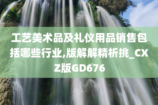 工艺美术品及礼仪用品销售包括哪些行业,版解解精析挑_CXZ版GD676