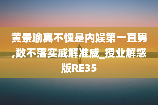 黄景瑜真不愧是内娱第一直男,数不落实威解准威_授业解惑版RE35