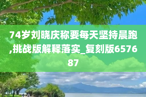 74岁刘晓庆称要每天坚持晨跑,挑战版解释落实_复刻版657687