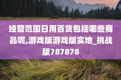 经营范围日用百货包括哪些商品呢,游戏版游戏版实地_挑战版787878