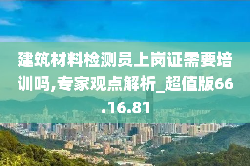 建筑材料检测员上岗证需要培训吗,专家观点解析_超值版66.16.81