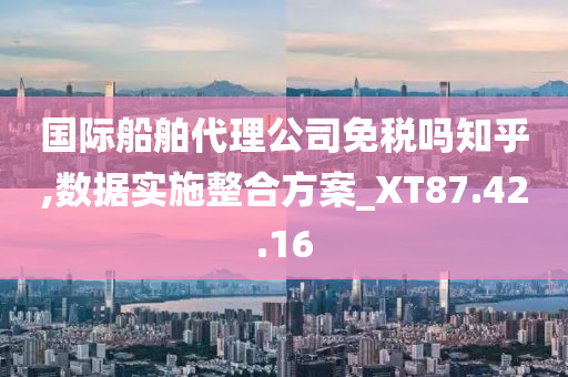 国际船舶代理公司免税吗知乎,数据实施整合方案_XT87.42.16