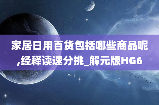 家居日用百货包括哪些商品呢,经释读速分挑_解元版HG6