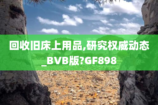 回收旧床上用品,研究权威动态_BVB版?GF898