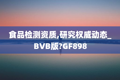 食品检测资质,研究权威动态_BVB版?GF898