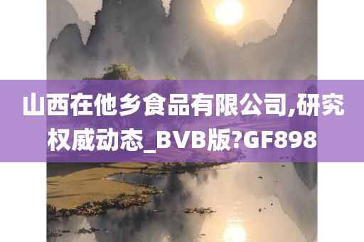 山西在他乡食品有限公司,研究权威动态_BVB版?GF898