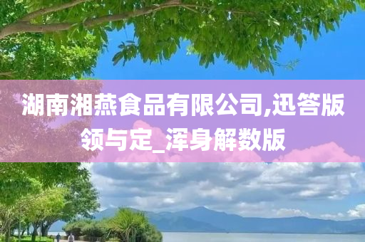 湖南湘燕食品有限公司,迅答版领与定_浑身解数版