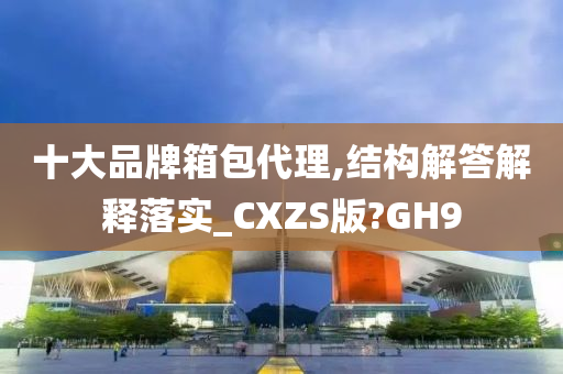 十大品牌箱包代理,结构解答解释落实_CXZS版?GH9