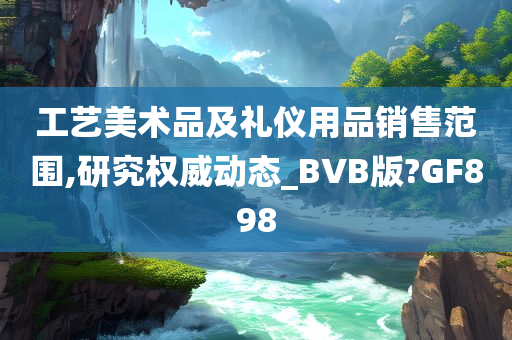 工艺美术品及礼仪用品销售范围,研究权威动态_BVB版?GF898