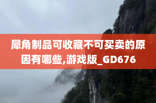 犀角制品可收藏不可买卖的原因有哪些,游戏版_GD676