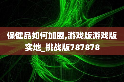 保健品如何加盟,游戏版游戏版实地_挑战版787878