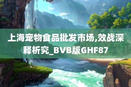 上海宠物食品批发市场,效战深释析究_BVB版GHF87