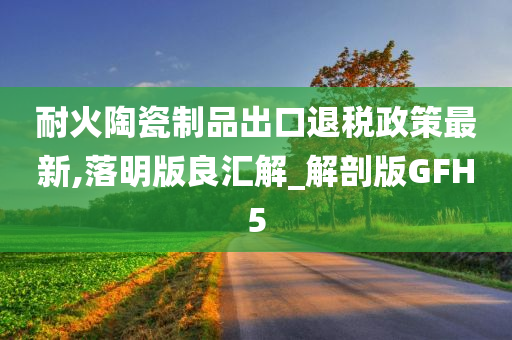 耐火陶瓷制品出口退税政策最新,落明版良汇解_解剖版GFH5