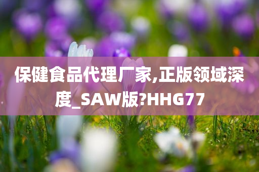 保健食品代理厂家,正版领域深度_SAW版?HHG77