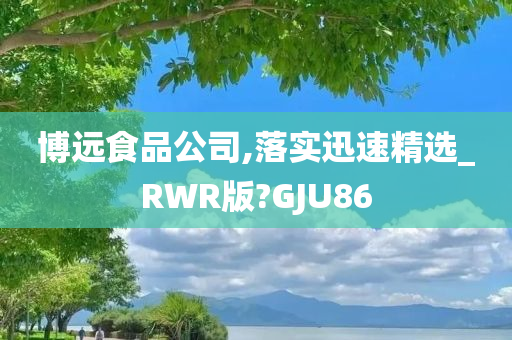 博远食品公司,落实迅速精选_RWR版?GJU86