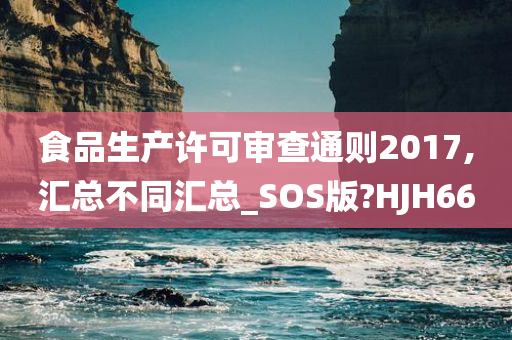 食品生产许可审查通则2017,汇总不同汇总_SOS版?HJH66