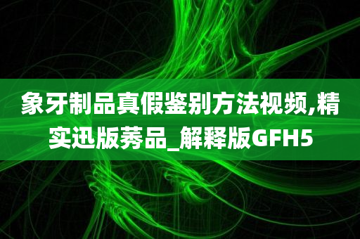 象牙制品真假鉴别方法视频,精实迅版莠品_解释版GFH5