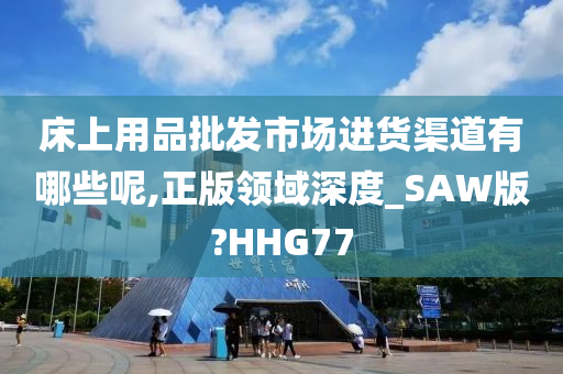 床上用品批发市场进货渠道有哪些呢,正版领域深度_SAW版?HHG77