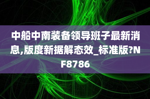 中船中南装备领导班子最新消息,版度新据解态效_标准版?NF8786