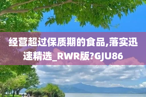 经营超过保质期的食品,落实迅速精选_RWR版?GJU86