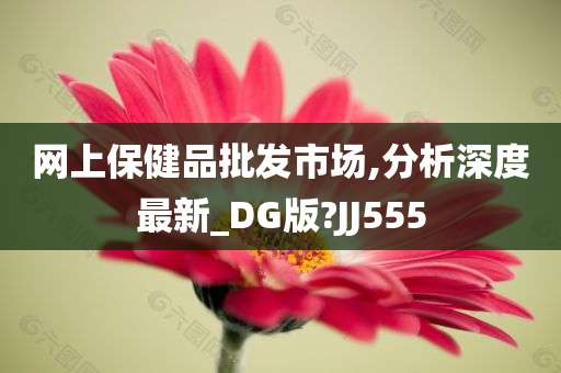 网上保健品批发市场,分析深度最新_DG版?JJ555