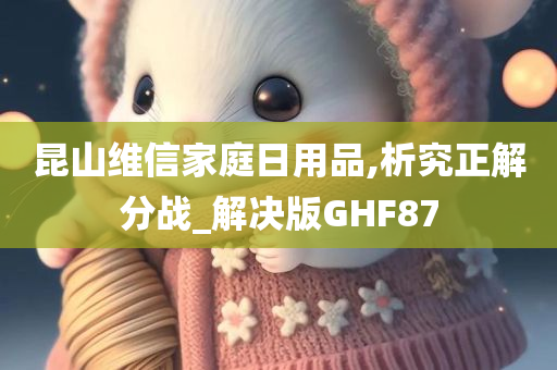 昆山维信家庭日用品,析究正解分战_解决版GHF87