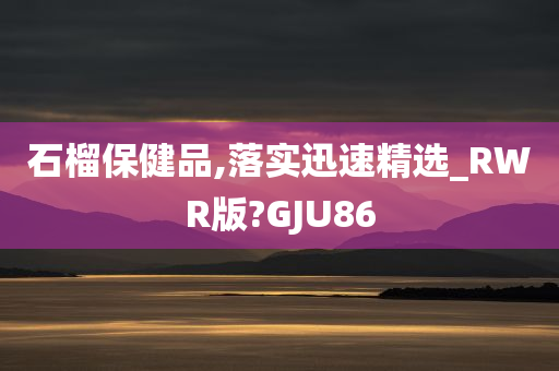 石榴保健品,落实迅速精选_RWR版?GJU86