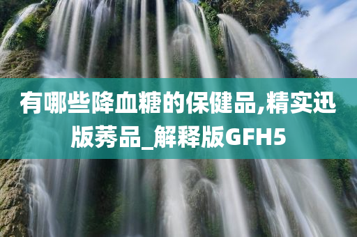 有哪些降血糖的保健品,精实迅版莠品_解释版GFH5