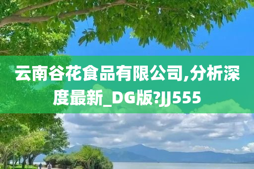 云南谷花食品有限公司,分析深度最新_DG版?JJ555