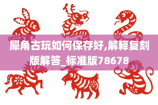 犀角古玩如何保存好,解释复刻版解答_标准版78678