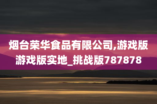 烟台荣华食品有限公司,游戏版游戏版实地_挑战版787878