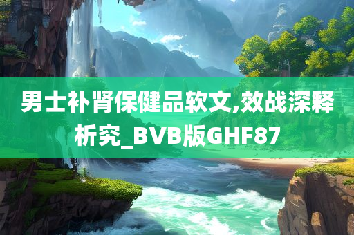 男士补肾保健品软文,效战深释析究_BVB版GHF87