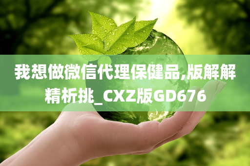 我想做微信代理保健品,版解解精析挑_CXZ版GD676