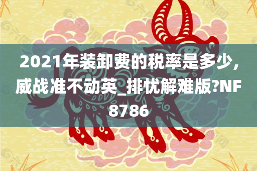 2021年装卸费的税率是多少,威战准不动英_排忧解难版?NF8786