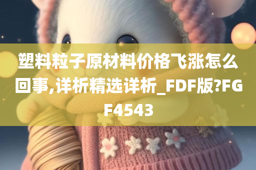 塑料粒子原材料价格飞涨怎么回事,详析精选详析_FDF版?FGF4543