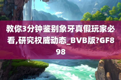 教你3分钟鉴别象牙真假玩家必看,研究权威动态_BVB版?GF898