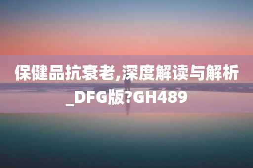 保健品抗衰老,深度解读与解析_DFG版?GH489