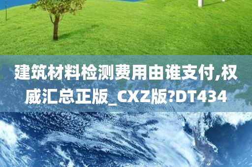 建筑材料检测费用由谁支付,权威汇总正版_CXZ版?DT434