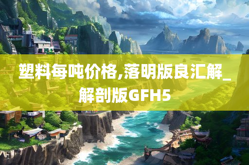 塑料每吨价格,落明版良汇解_解剖版GFH5