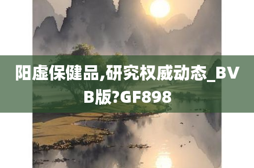 阳虚保健品,研究权威动态_BVB版?GF898