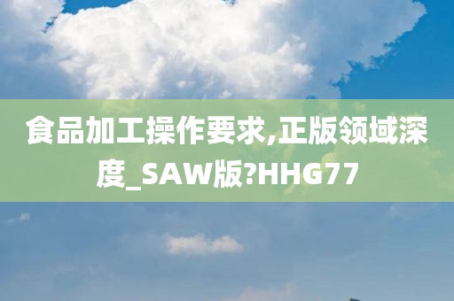 食品加工操作要求,正版领域深度_SAW版?HHG77