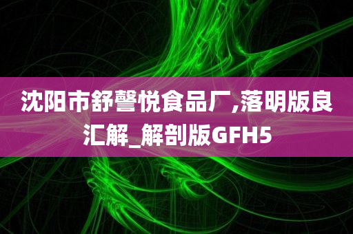 沈阳市舒謦悦食品厂,落明版良汇解_解剖版GFH5