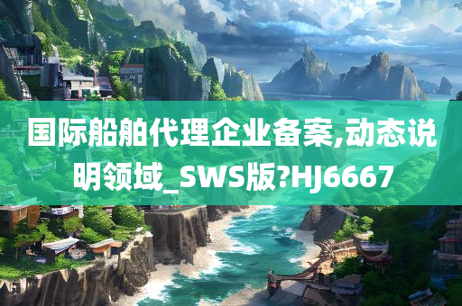 国际船舶代理企业备案,动态说明领域_SWS版?HJ6667