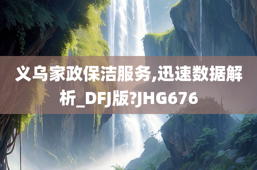 义乌家政保洁服务,迅速数据解析_DFJ版?JHG676