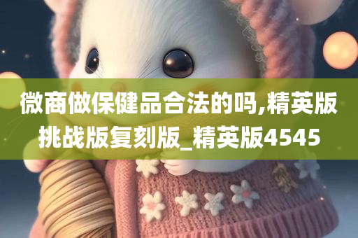 微商做保健品合法的吗,精英版挑战版复刻版_精英版4545