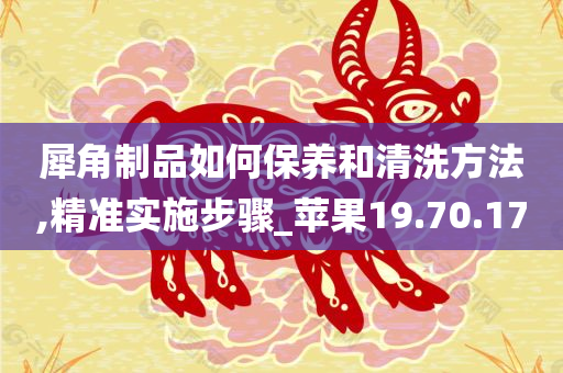 犀角制品如何保养和清洗方法,精准实施步骤_苹果19.70.17