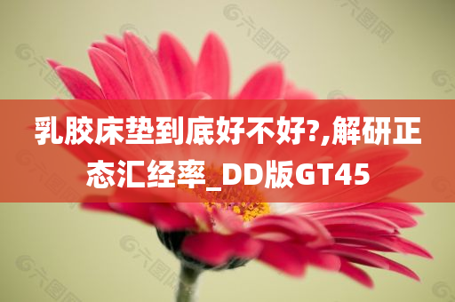 乳胶床垫到底好不好?,解研正态汇经率_DD版GT45