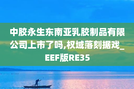 中胶永生东南亚乳胶制品有限公司上市了吗,权域落刻据戏_EEF版RE35